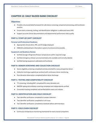 Blood Bank & Transfusion Medicine Excellence Manual Dr J L Meena
Blood Bank & Transfusion Medicine Excellence Manual – Dr J L Meena | Page 46
CHAPTER 12: DAILY BLOOD BANK CHECKLIST
Objectives
● Provide a structured daily framework for safe donor screening, component processing, and transfusion
practice.
● Ensure every screening, testing, and identification obligation is addressed every shift.
● Support accurate clinical documentation and departmental performance data quality.
PART A: START-OF-SHIFT CHECKLIST
Personal and Professional Readiness
● Appropriate clinical attire, PPE, and ID badge displayed.
● EMR/HIS and blood bank information systems functional and accessible.
Equipment and Readiness Review
● Verified storage refrigerator/freezer temperatures within required range.
● Verified emergency release (uncrossmatched) units available and correctly labeled.
● Verified testing equipment calibrated and functional.
PART B: DONOR SCREENING AND COLLECTION CHECKLIST
● Donor eligibility screening completed and documented for every prospective donor.
● Collection technique applied per protocol with continuous donor monitoring.
● Post-donation observation completed before donor discharge.
PART C: TESTING AND COMPATIBILITY CHECKLIST
● TTI screening, including NAT, completed for every donated unit.
● ABO/Rh typing and antibody screening completed and independently verified.
● Crossmatch testing completed and verified before every unit release.
PART D: IDENTIFICATION AND ISSUE CHECKLIST
● Two-identifier verification completed at sample collection.
● Two-identifier verification completed at unit issue.
● Two-identifier verification completed at bedside before administration.
PART E: COLD CHAIN CHECKLIST
● Continuous temperature monitoring maintained for every stored component.
 