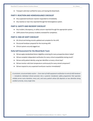 Blood Bank & Transfusion Medicine Excellence Manual Dr J L Meena
Blood Bank & Transfusion Medicine Excellence Manual – Dr J L Meena | Page 47
● Transport cold chain verified for every unit leaving the blood bank.
PART F: REACTION AND HEMOVIGILANCE CHECKLIST
● Any suspected transfusion reaction responded to immediately.
● Any reaction or near-miss reported through the hemovigilance system.
PART G: SAFETY AND INCIDENT CHECKLIST
● Any incident, discrepancy, or safety concern reported through the appropriate system.
● CAPA actions from previous incidents reviewed for completion.
PART H: END-OF-SHIFT CHECKLIST
● All clinical and testing records updated and complete for the shift.
● Structured handover prepared for the incoming shift.
● Clinical systems securely logged out.
Daily Self-Assessment for the Blood Bank Team
● Did we apply standardized donor eligibility screening for every prospective donor today?
● Did we complete independent verification for every critical compatibility testing result?
● Did we verify patient identity using two identifiers at every critical step?
● Did we monitor cold chain temperature continuously for every stored component?
● Did we respond to any suspected transfusion reaction immediately?
A consistent, structured daily routine — from start-of-shift equipment verification to end-of-shift handover
— transforms individual clinical precision into a systemic transfusion safety programme that operates
reliably across every donation, every unit, and every patient whose life depends on two identities being
verified correctly, every single time.
 