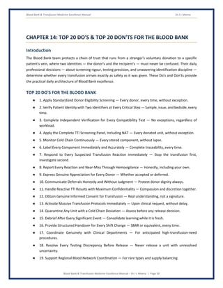 Blood Bank & Transfusion Medicine Excellence Manual Dr J L Meena
Blood Bank & Transfusion Medicine Excellence Manual – Dr J L Meena | Page 50
CHAPTER 14: TOP 20 DO'S & TOP 20 DON'TS FOR THE BLOOD BANK
Introduction
The Blood Bank team protects a chain of trust that runs from a stranger's voluntary donation to a specific
patient's vein, where two identities — the donor's and the recipient's — must never be confused. Their daily
professional decisions — about screening rigour, testing precision, and unwavering identification discipline —
determine whether every transfusion arrives exactly as safely as it was given. These Do's and Don'ts provide
the practical daily architecture of Blood Bank excellence.
TOP 20 DO'S FOR THE BLOOD BANK
● 1. Apply Standardized Donor Eligibility Screening — Every donor, every time, without exception.
● 2. Verify Patient Identity with Two Identifiers at Every Critical Step — Sample, issue, and bedside, every
time.
● 3. Complete Independent Verification for Every Compatibility Test — No exceptions, regardless of
workload.
● 4. Apply the Complete TTI Screening Panel, Including NAT — Every donated unit, without exception.
● 5. Monitor Cold Chain Continuously — Every stored component, without lapse.
● 6. Label Every Component Immediately and Accurately — Complete traceability, every time.
● 7. Respond to Every Suspected Transfusion Reaction Immediately — Stop the transfusion first,
investigate second.
● 8. Report Every Reaction and Near-Miss Through Hemovigilance — Honestly, including your own.
● 9. Express Genuine Appreciation for Every Donor — Whether accepted or deferred.
● 10. Communicate Deferrals Honestly and Without Judgment — Protect donor dignity always.
● 11. Handle Reactive TTI Results with Maximum Confidentiality — Compassion and discretion together.
● 12. Obtain Genuine Informed Consent for Transfusion — Real understanding, not a signature.
● 13. Activate Massive Transfusion Protocols Immediately — Upon clinical request, without delay.
● 14. Quarantine Any Unit with a Cold Chain Deviation — Assess before any release decision.
● 15. Debrief After Every Significant Event — Consolidate learning while it is fresh.
● 16. Provide Structured Handover for Every Shift Change — SBAR or equivalent, every time.
● 17. Coordinate Genuinely with Clinical Departments — For anticipated high-transfusion-need
procedures.
● 18. Resolve Every Testing Discrepancy Before Release — Never release a unit with unresolved
uncertainty.
● 19. Support Regional Blood Network Coordination — For rare types and supply balancing.
 