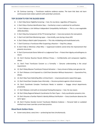 Blood Bank & Transfusion Medicine Excellence Manual Dr J L Meena
Blood Bank & Transfusion Medicine Excellence Manual – Dr J L Meena | Page 51
● 20. Continue Learning — Transfusion medicine evidence evolves. The team that does not learn
continuously treats today's patients with yesterday's protocols.
TOP 20 DON'TS FOR THE BLOOD BANK
● 1. Don't Skip Donor Eligibility Screening — Ever, for any donor, regardless of frequency.
● 2. Don't Skip a Positive Identification Step — Familiarity is never a substitute for verification.
● 3. Don't Release a Unit Without Independent Compatibility Verification — This is a non-negotiable
safety boundary.
● 4. Don't Skip Any Component of the TTI Screening Panel — Every test protects the next patient.
● 5. Don't Let Cold Chain Monitoring Lapse — Even briefly, even during a busy shift.
● 6. Don't Delay or Batch-Label Components — This risks mislabeling and misattributed units.
● 7. Don't Continue a Transfusion After Suspecting a Reaction — Stop first, always.
● 8. Don't Hide or Minimize a Near-Miss — Suppressed incidents cannot drive the improvement that
prevents recurrence.
● 9. Don't Communicate Donor Deferral in a Judgmental Tone — Protect their dignity and willingness to
return.
● 10. Don't Disclose Reactive Results Without Privacy — Confidentiality and compassion together,
always.
● 11. Don't Treat Transfusion Consent as a Formality — Genuine understanding is the actual
requirement.
● 12. Don't Delay Massive Transfusion Protocol Activation — Every minute of delay costs genuine risk.
● 13. Don't Release a Unit Exposed to a Cold Chain Deviation Without Assessment — Quarantine first,
always.
● 14. Don't Skip Team Debriefing After a Critical Event — Unprocessed events repeat their gaps.
● 15. Don't Hand Over Complex Cases Informally — Structure protects against critical omissions.
● 16. Don't Coordinate Complex Transfusion Needs in Isolation — Engage clinical departments
proactively.
● 17. Don't Release a Unit with an Unresolved Testing Discrepancy — Ever, for any reason.
● 18. Don't Delay Regional Network Coordination for Rare Types — Early coordination prevents crisis.
● 19. Don't Assume a Familiar Patient's Identity Without Verification — Every transfusion deserves the
same rigour.
● 20. Don't Practice Outside Current Transfusion Medicine Evidence — Personal habit or outdated
method must never override current best practice.
Blood Bank Golden Rules
● Screen every donor, every time — protecting two lives simultaneously.
 
