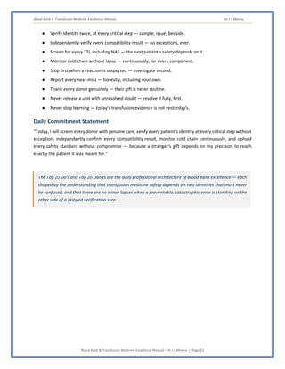 Blood Bank & Transfusion Medicine Excellence Manual Dr J L Meena
Blood Bank & Transfusion Medicine Excellence Manual – Dr J L Meena | Page 52
● Verify identity twice, at every critical step — sample, issue, bedside.
● Independently verify every compatibility result — no exceptions, ever.
● Screen for every TTI, including NAT — the next patient's safety depends on it.
● Monitor cold chain without lapse — continuously, for every component.
● Stop first when a reaction is suspected — investigate second.
● Report every near-miss — honestly, including your own.
● Thank every donor genuinely — their gift is never routine.
● Never release a unit with unresolved doubt — resolve it fully, first.
● Never stop learning — today's transfusion evidence is not yesterday's.
Daily Commitment Statement
“Today, I will screen every donor with genuine care, verify every patient's identity at every critical step without
exception, independently confirm every compatibility result, monitor cold chain continuously, and uphold
every safety standard without compromise — because a stranger's gift depends on my precision to reach
exactly the patient it was meant for.”
The Top 20 Do's and Top 20 Don'ts are the daily professional architecture of Blood Bank excellence — each
shaped by the understanding that transfusion medicine safety depends on two identities that must never
be confused, and that there are no minor lapses when a preventable, catastrophic error is standing on the
other side of a skipped verification step.
 