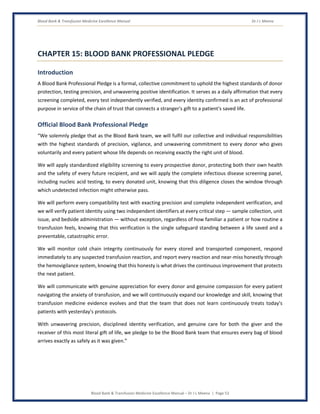 Blood Bank & Transfusion Medicine Excellence Manual Dr J L Meena
Blood Bank & Transfusion Medicine Excellence Manual – Dr J L Meena | Page 53
CHAPTER 15: BLOOD BANK PROFESSIONAL PLEDGE
Introduction
A Blood Bank Professional Pledge is a formal, collective commitment to uphold the highest standards of donor
protection, testing precision, and unwavering positive identification. It serves as a daily affirmation that every
screening completed, every test independently verified, and every identity confirmed is an act of professional
purpose in service of the chain of trust that connects a stranger's gift to a patient's saved life.
Official Blood Bank Professional Pledge
“We solemnly pledge that as the Blood Bank team, we will fulfil our collective and individual responsibilities
with the highest standards of precision, vigilance, and unwavering commitment to every donor who gives
voluntarily and every patient whose life depends on receiving exactly the right unit of blood.
We will apply standardized eligibility screening to every prospective donor, protecting both their own health
and the safety of every future recipient, and we will apply the complete infectious disease screening panel,
including nucleic acid testing, to every donated unit, knowing that this diligence closes the window through
which undetected infection might otherwise pass.
We will perform every compatibility test with exacting precision and complete independent verification, and
we will verify patient identity using two independent identifiers at every critical step — sample collection, unit
issue, and bedside administration — without exception, regardless of how familiar a patient or how routine a
transfusion feels, knowing that this verification is the single safeguard standing between a life saved and a
preventable, catastrophic error.
We will monitor cold chain integrity continuously for every stored and transported component, respond
immediately to any suspected transfusion reaction, and report every reaction and near-miss honestly through
the hemovigilance system, knowing that this honesty is what drives the continuous improvement that protects
the next patient.
We will communicate with genuine appreciation for every donor and genuine compassion for every patient
navigating the anxiety of transfusion, and we will continuously expand our knowledge and skill, knowing that
transfusion medicine evidence evolves and that the team that does not learn continuously treats today's
patients with yesterday's protocols.
With unwavering precision, disciplined identity verification, and genuine care for both the giver and the
receiver of this most literal gift of life, we pledge to be the Blood Bank team that ensures every bag of blood
arrives exactly as safely as it was given.”
 