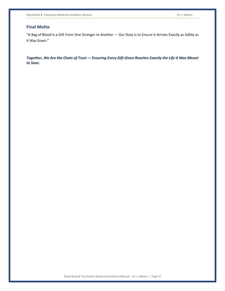 Blood Bank & Transfusion Medicine Excellence Manual Dr J L Meena
Blood Bank & Transfusion Medicine Excellence Manual – Dr J L Meena | Page 57
Final Motto
“A Bag of Blood Is a Gift From One Stranger to Another — Our Duty Is to Ensure It Arrives Exactly as Safely as
It Was Given.”
Together, We Are the Chain of Trust — Ensuring Every Gift Given Reaches Exactly the Life It Was Meant
to Save.
 