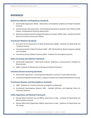 Blood Bank & Transfusion Medicine Excellence Manual Dr J L Meena
Blood Bank & Transfusion Medicine Excellence Manual – Dr J L Meena | Page 58
REFERENCES
Global Accreditation and Regulatory Standards
● World Health Organization (WHO) – Blood Safety and Availability Guidelines and Global Framework
for Action.
● Joint Commission International (JCI) – JCI Accreditation Standards for Hospitals: Care of Patients (COP)
Chapter, including Blood Transfusion Requirements.
● National Accreditation Board for Hospitals & Healthcare Providers (NABH, India) – Standards for Blood
Bank and Transfusion Services (5th Edition).
Transfusion Medicine Standards
● Association for the Advancement of Blood & Biotherapies (AABB) – Standards for Blood Banks and
Transfusion Services.
● International Society of Blood Transfusion (ISBT) – ISBT 128 Standard for Blood Component Labeling
and Traceability.
● International Society of Blood Transfusion (ISBT) – Guidelines for Hemovigilance Systems.
Donor Screening and Collection Standards
● World Health Organization – Blood Donor Selection: Guidelines on Assessing Donor Suitability for
Blood Donation.
● AABB – Guidelines for Blood Donor Screening and Collection Procedures.
Infectious Disease Screening Standards
● World Health Organization – Screening Donated Blood for Transfusion-Transmissible Infections.
● US Food and Drug Administration (FDA) – Guidance on Nucleic Acid Testing for Blood Donor Screening.
Transfusion Reaction and Hemovigilance Standards
● AABB – Guidelines for Transfusion Reaction Investigation and Reporting.
● International Haemovigilance Network (IHN) – Standard Definitions and Reporting Criteria for
Transfusion Reactions.
Indian Regulatory and National Framework
● National Blood Transfusion Council (NBTC), Government of India – Standards for Blood Banks and
Blood Transfusion Services.
● National AIDS Control Organisation (NACO), Government of India – Guidelines for Blood Safety and
HIV Testing.
 