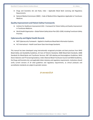 Blood Bank & Transfusion Medicine Excellence Manual Dr J L Meena
Blood Bank & Transfusion Medicine Excellence Manual – Dr J L Meena | Page 59
● Drugs and Cosmetics Act and Rules, India – Applicable Blood Bank Licensing and Regulatory
Requirements.
● National Medical Commission (NMC) – Code of Medical Ethics Regulations Applicable to Transfusion
Medicine.
Quality Improvement and Patient Safety Frameworks
● Institute for Healthcare Improvement (IHI) – Framework for Patient Safety and Quality Improvement
in Transfusion Medicine.
● World Health Organization – Global Patient Safety Action Plan 2021–2030, including Transfusion Safety
Priorities.
Cybersecurity and Digital Health Records
● NIST Cybersecurity Framework – Applied to Healthcare Blood Bank Information Systems.
● HL7 International – Health Level Seven Data Interchange Standards.
This manual has been developed using internationally recognized principles and best practices from WHO
Blood Safety and Availability Guidelines, JCI Care of Patients Standards, NABH Blood Bank Standards, AABB
Standards for Blood Banks and Transfusion Services, ISBT 128 Labeling and Hemovigilance Guidelines, WHO
Donor Selection and TTI Screening Guidance, India's National Blood Transfusion Council and NACO Guidelines,
the Drugs and Cosmetics Act, and applicable Indian statutory and regulatory requirements. Institutions should
verify current versions of all cited guidelines and regulatory requirements, as clinical protocols and
accreditation standards are subject to periodic revision.
ॐ जय माता द( ॐ
 