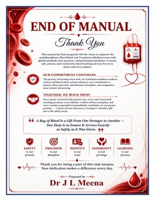Blood Bank & Transfusion Medicine Excellence Manual Dr J L Meena
Blood Bank & Transfusion Medicine Excellence Manual – Dr J L Meena | Page 60
END OF MANUAL
Thank You
This manual has been prepared with the vision to empower the multidisciplinary Blood Bank and Transfusion
Medicine team with global standards, best practices, and professional guidance to ensure safe, precise, and
trustworthy blood banking services for every donor and every patient.
Our Commitment Continues
The journey of learning never ends. As transfusion medicine evidence evolves and blood safety science
advances, our commitment to patient safety, precision, identification discipline, and compassion must remain
unwavering.
Together, We Build Trust
Every donor screened with genuine care, every unit tested with exacting precision, every identity verified
without exception, and every reaction responded to immediately contributes to one greater purpose — a chain
of trust that turns a stranger's voluntary gift into a life safely saved.
“A Bag of Blood Is a Gift From One Stranger to Another — Our Duty Is to Ensure It Arrives Exactly
as Safely as It Was Given.”
REMEMBER: Safety is our priority • Precision is our discipline • Identity is our trust • Generosity is our privilege
• Learning is our journey
Thank you for being a part of this vital mission. Your dedication makes a difference every day.
Dr J L Meena
 