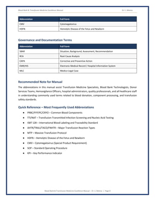 Blood Bank & Transfusion Medicine Excellence Manual Dr J L Meena
Blood Bank & Transfusion Medicine Excellence Manual – Dr J L Meena | Page 8
Abbreviation Full Form
CMV Cytomegalovirus
HDFN Hemolytic Disease of the Fetus and Newborn
Governance and Documentation Terms
Abbreviation Full Form
SBAR Situation, Background, Assessment, Recommendation
RCA Root Cause Analysis
CAPA Corrective and Preventive Action
EMR/HIS Electronic Medical Record / Hospital Information System
MLC Medico-Legal Case
Recommended Note for Manual
The abbreviations in this manual assist Transfusion Medicine Specialists, Blood Bank Technologists, Donor
Services Teams, Hemovigilance Officers, hospital administrators, quality professionals, and all healthcare staff
in understanding commonly used terms related to blood donation, component processing, and transfusion
safety standards.
Quick Reference – Most Frequently Used Abbreviations
● PRBC/FFP/PC/CRYO – Common Blood Components
● TTI/NAT – Transfusion-Transmitted Infection Screening and Nucleic Acid Testing
● ISBT 128 – International Blood Labeling and Traceability Standard
● AHTR/TRALI/TACO/FNHTR – Major Transfusion Reaction Types
● MTP – Massive Transfusion Protocol
● HDFN – Hemolytic Disease of the Fetus and Newborn
● CMV – Cytomegalovirus (Special Product Requirement)
● SOP – Standard Operating Procedure
● KPI – Key Performance Indicator
 