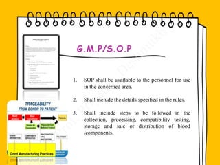 1. SOP shall be available to the personnel for use
in the concerned area.
2. Shall include the details specified in the rules.
3. Shall include steps to be followed in the
collection, processing, compatibility testing,
storage and sale or distribution of blood
/components.
G.M.P/S.O.P
 