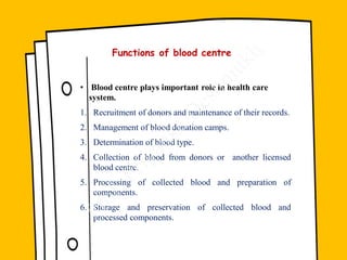 Functions of blood centre
• Blood centre plays important role in health care
system.
1. Recruitment of donors and maintenance of their records.
2. Management of blood donation camps.
3. Determination of blood type.
4. Collection of blood from donors or another licensed
blood centre.
5. Processing of collected blood and preparation of
components.
6. Storage and preservation of collected blood and
processed components.
 