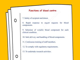 7. Safety of recipient and donor.
8. Rapid response to urgent requests for blood
components.
9. Selection of suitable blood component for each
clinical condition.
10. Safe delivery and handling of blood components.
11. Continuous training of staff members.
12. To comply with regulatory requirements.
13. To undertake research activities.
Functions of blood centre
 