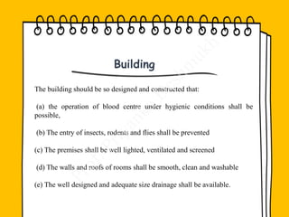 The building should be so designed and constructed that:
(a) the operation of blood centre under hygienic conditions shall be
possible,
(b) The entry of insects, rodents and flies shall be prevented
(c) The premises shall be well lighted, ventilated and screened
(d) The walls and roofs of rooms shall be smooth, clean and washable
(e) The well designed and adequate size drainage shall be available.
Building
 