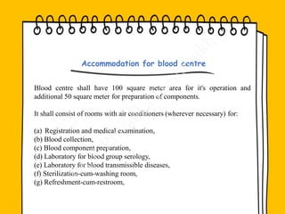 Blood centre shall have 100 square meter area for it's operation and
additional 50 square meter for preparation of components.
It shall consist of rooms with air conditioners (wherever necessary) for:
(a) Registration and medical examination,
(b) Blood collection,
(c) Blood component preparation,
(d) Laboratory for blood group serology,
(e) Laboratory for blood transmissible diseases,
(f) Sterilization-cum-washing room,
(g) Refreshment-cum-restroom,
Accommodation for blood centre
 