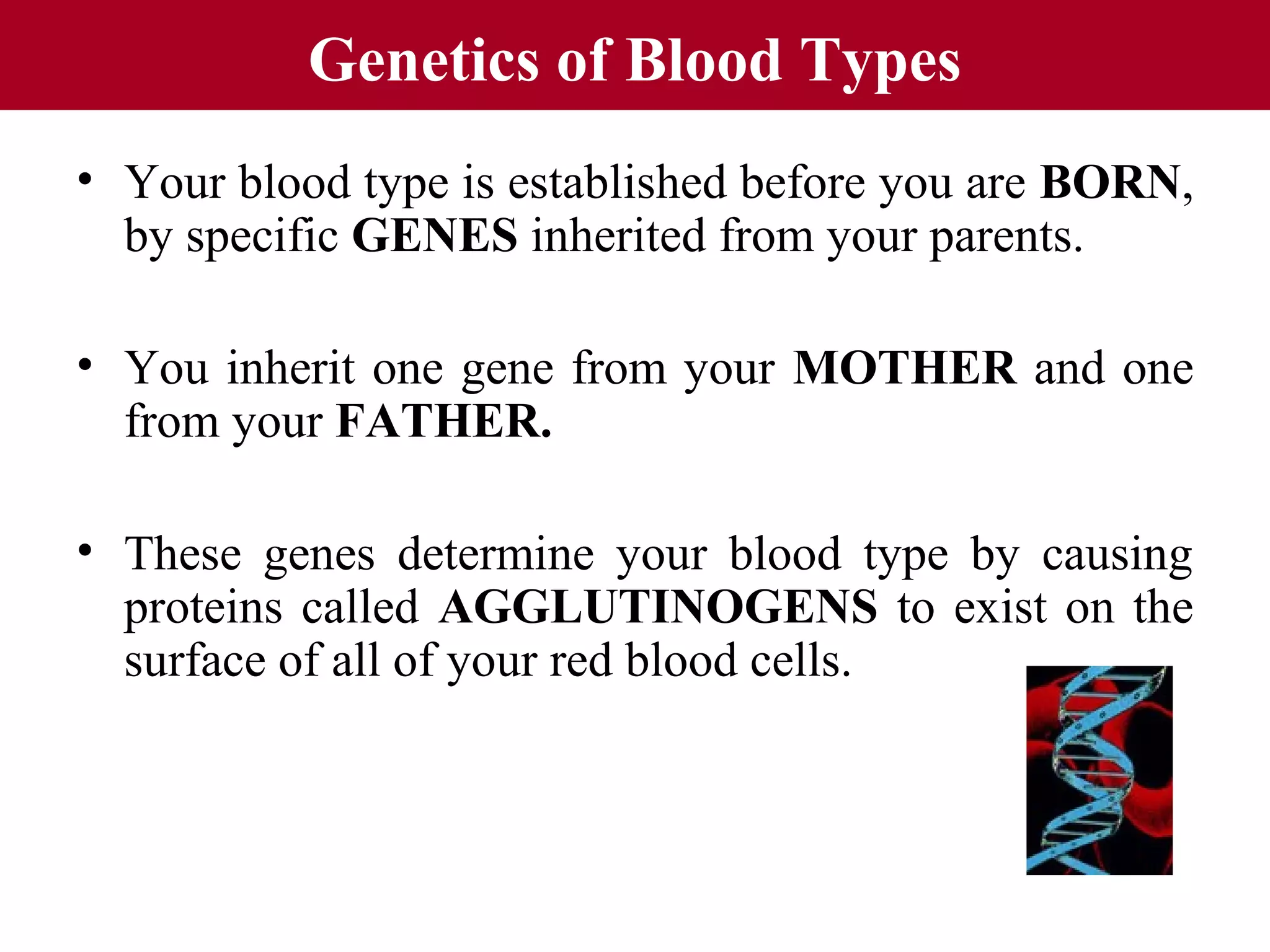 Genetics of Blood Types
• Your blood type is established before you are BORN,
by specific GENES inherited from your parents.
• You inherit one gene from your MOTHER and one
from your FATHER.
• These genes determine your blood type by causing
proteins called AGGLUTINOGENS to exist on the
surface of all of your red blood cells.

 