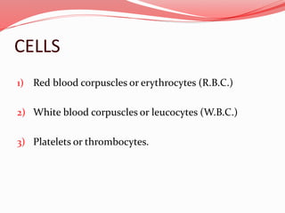 CELLS
1) Red blood corpuscles or erythrocytes (R.B.C.)
2) White blood corpuscles or leucocytes (W.B.C.)
3) Platelets or thrombocytes.
 
