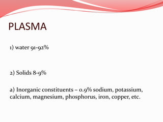 PLASMA
1) water 91-92%
2) Solids 8-9%
a) Inorganic constituents – 0.9% sodium, potassium,
calcium, magnesium, phosphorus, iron, copper, etc.
 