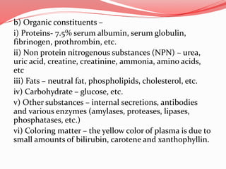 b) Organic constituents –
i) Proteins- 7.5% serum albumin, serum globulin,
fibrinogen, prothrombin, etc.
ii) Non protein nitrogenous substances (NPN) – urea,
uric acid, creatine, creatinine, ammonia, amino acids,
etc
iii) Fats – neutral fat, phospholipids, cholesterol, etc.
iv) Carbohydrate – glucose, etc.
v) Other substances – internal secretions, antibodies
and various enzymes (amylases, proteases, lipases,
phosphatases, etc.)
vi) Coloring matter – the yellow color of plasma is due to
small amounts of bilirubin, carotene and xanthophyllin.
 