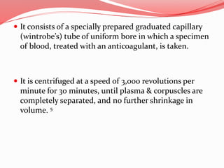  It consists of a specially prepared graduated capillary
(wintrobe’s) tube of uniform bore in which a specimen
of blood, treated with an anticoagulant, is taken.
 It is centrifuged at a speed of 3,000 revolutions per
minute for 30 minutes, until plasma & corpuscles are
completely separated, and no further shrinkage in
volume. 5
 