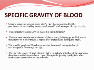 SPECIFIC GRAVITY OF BLOOD
 Specific gravity of venous blood at 15•C (59•F) as determined by the
psychometric method is given as 1.048 to 1.066 with averages of 1.052 to 1.063.
 The clinical average is 1.057 in males & 1.053 in females.6
 There is a normal diurnal variation of about 0.003, it being generally lower in
the afternoon & after meals & higher after exercise and during the night.
 The specific gravity of blood serum varies from 1.026 to 1.031 & that of
erythrocytes is from 1.092 to 1.095.
 The specific gravity of fetal blood in full term is highest & that of the mother at
the same time is lowest (about 1.050). The specific gravity rapidly falls after
birth due to destruction of the red cells.
 