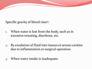 Specific gravity of blood rises3:
1. When water is lost from the body, such as in
excessive sweating, diarrhoea, etc.
2. By exudation of fluid into tissues or serous cavities
due to inflammation or surgical operation.
3. When water intake is inadequate.
 
