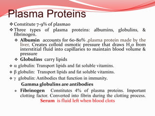 Plasma Proteins
Constitute 7-9% of plasma0
Three types of plasma proteins: albumins, globulins, &
fibrinogen.
 Albumin accounts for 60-80% ,plasma protein made by the
liver, Creates colloid osmotic pressure that draws H20 from
interstitial fluid into capillaries to maintain blood volume &
pressure
 Globulins carry lipids
 a globulin: Transport lipids and fat soluble vitamins.
 b globulin: Transport lipids and fat soluble vitamins.
 g globulin: Antibodies that function in immunity.
Gamma globulins are antibodies
 Fibrinogen Constitutes 4% of plasma proteins. Important
clotting factor. Converted into fibrin during the clotting process.
Serum is fluid left when blood clots
 