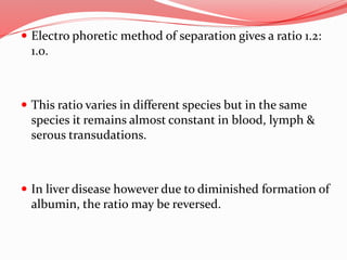  Electro phoretic method of separation gives a ratio 1.2:
1.0.
 This ratio varies in different species but in the same
species it remains almost constant in blood, lymph &
serous transudations.
 In liver disease however due to diminished formation of
albumin, the ratio may be reversed.
 