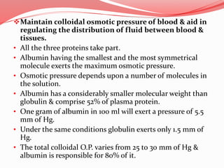 Maintain colloidal osmotic pressure of blood & aid in
regulating the distribution of fluid between blood &
tissues.
• All the three proteins take part.
• Albumin having the smallest and the most symmetrical
molecule exerts the maximum osmotic pressure.
• Osmotic pressure depends upon a number of molecules in
the solution.
• Albumin has a considerably smaller molecular weight than
globulin & comprise 52% of plasma protein.
• One gram of albumin in 100 ml will exert a pressure of 5.5
mm of Hg.
• Under the same conditions globulin exerts only 1.5 mm of
Hg.
• The total colloidal O.P. varies from 25 to 30 mm of Hg &
albumin is responsible for 80% of it.
 