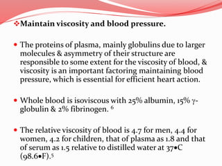 Maintain viscosity and blood pressure.
 The proteins of plasma, mainly globulins due to larger
molecules & asymmetry of their structure are
responsible to some extent for the viscosity of blood, &
viscosity is an important factoring maintaining blood
pressure, which is essential for efficient heart action.
 Whole blood is isoviscous with 25% albumin, 15% g-
globulin & 2% fibrinogen. 6
 The relative viscosity of blood is 4.7 for men, 4.4 for
women, 4.2 for children, that of plasma as 1.8 and that
of serum as 1.5 relative to distilled water at 37C
(98.6F).5
 