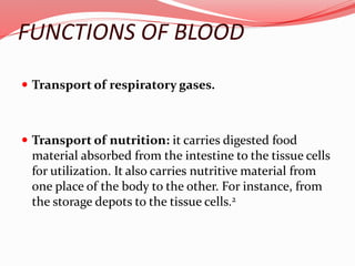 FUNCTIONS OF BLOOD
 Transport of respiratory gases.
 Transport of nutrition: it carries digested food
material absorbed from the intestine to the tissue cells
for utilization. It also carries nutritive material from
one place of the body to the other. For instance, from
the storage depots to the tissue cells.2
 