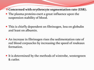 Concerned with erythrocyte segmentation rate (ESR).
 The plasma proteins exert a great influence upon the
suspension stability of blood.
 This is chiefly dependent on fibrinogen, less on globulin
and least on albumin.
 An increase in fibrinogen rises the sedimentation rate of
red blood corpuscles by increasing the speed of rouleaux
formation.
 It is determined by the methods of wintrobe, westergreen
& cutler.
 
