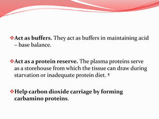 Act as buffers. They act as buffers in maintaining acid
– base balance.
Act as a protein reserve. The plasma proteins serve
as a storehouse from which the tissue can draw during
starvation or inadequate protein diet. 5
Help carbon dioxide carriage by forming
carbamino proteins.
 