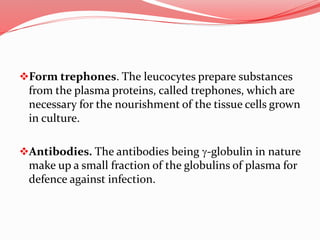 Form trephones. The leucocytes prepare substances
from the plasma proteins, called trephones, which are
necessary for the nourishment of the tissue cells grown
in culture.
Antibodies. The antibodies being g-globulin in nature
make up a small fraction of the globulins of plasma for
defence against infection.
 