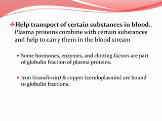 Help transport of certain substances in blood..
Plasma proteins combine with certain substances
and help to carry them in the blood stream
 Some hormones, enzymes, and clotting factors are part
of globulin fraction of plasma proteins.
 Iron (transferrin) & copper (ceruloplasmin) are bound
to globulin fractions.
 