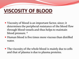 VISCOSITY OF BLOOD
 Viscosity of blood is an important factor, since; it
determines the peripheral resistance of the blood flow
through blood vessels and thus helps to maintain
blood pressure. 6
 Human blood is five times more viscous than distilled
water.
 The viscosity of the whole blood is mainly due to cells
and that of plasma is due to plasma proteins.
 