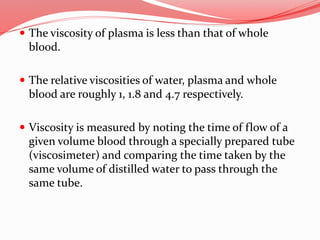  The viscosity of plasma is less than that of whole
blood.
 The relative viscosities of water, plasma and whole
blood are roughly 1, 1.8 and 4.7 respectively.
 Viscosity is measured by noting the time of flow of a
given volume blood through a specially prepared tube
(viscosimeter) and comparing the time taken by the
same volume of distilled water to pass through the
same tube.
 
