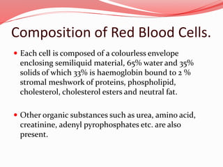 Composition of Red Blood Cells.
 Each cell is composed of a colourless envelope
enclosing semiliquid material, 65% water and 35%
solids of which 33% is haemoglobin bound to 2 %
stromal meshwork of proteins, phospholipid,
cholesterol, cholesterol esters and neutral fat.
 Other organic substances such as urea, amino acid,
creatinine, adenyl pyrophosphates etc. are also
present.
 