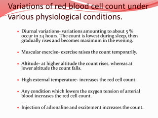 Variations of red blood cell count under
various physiological conditions.
 Diurnal variations- variations amounting to about 5 %
occur in 24 hours. The count is lowest during sleep, then
gradually rises and becomes maximum in the evening.
 Muscular exercise- exercise raises the count temporarily.
 Altitude- at higher altitude the count rises, whereas at
lower altitude the count falls.
 High external temperature- increases the red cell count.
 Any condition which lowers the oxygen tension of arterial
blood increases the red cell count.
 Injection of adrenaline and excitement increases the count.
 