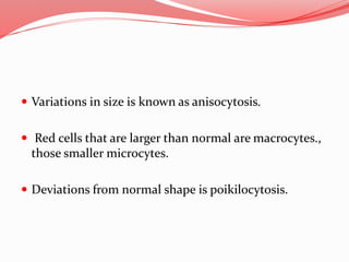  Variations in size is known as anisocytosis.
 Red cells that are larger than normal are macrocytes.,
those smaller microcytes.
 Deviations from normal shape is poikilocytosis.
 