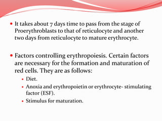  It takes about 7 days time to pass from the stage of
Proerythroblasts to that of reticulocyte and another
two days from reticulocyte to mature erythrocyte.
 Factors controlling erythropoiesis. Certain factors
are necessary for the formation and maturation of
red cells. They are as follows:
 Diet.
 Anoxia and erythropoietin or erythrocyte- stimulating
factor (ESF).
 Stimulus for maturation.
 