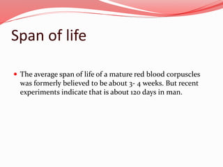 Span of life
 The average span of life of a mature red blood corpuscles
was formerly believed to be about 3- 4 weeks. But recent
experiments indicate that is about 120 days in man.
 