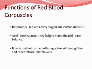 Functions of Red Blood
Corpuscles
 Respiratory- red cells carry oxygen and carbon dioxide.
 Acid- base balance- they help to maintain acid- base
balance.
 It is carried out by the buffering action of hemoglobin
and other intracellular balance.
 