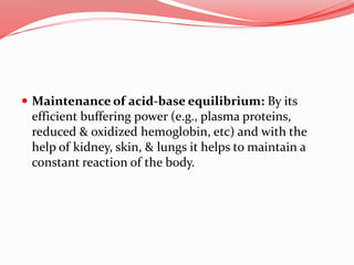  Maintenance of acid-base equilibrium: By its
efficient buffering power (e.g., plasma proteins,
reduced & oxidized hemoglobin, etc) and with the
help of kidney, skin, & lungs it helps to maintain a
constant reaction of the body.
 