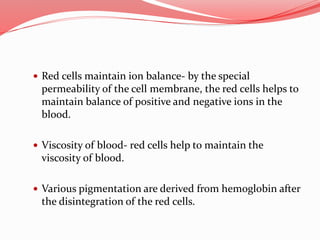 Red cells maintain ion balance- by the special
permeability of the cell membrane, the red cells helps to
maintain balance of positive and negative ions in the
blood.
 Viscosity of blood- red cells help to maintain the
viscosity of blood.
 Various pigmentation are derived from hemoglobin after
the disintegration of the red cells.
 