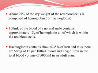 About 95% of the dry weight of the red blood cells is
composed of hemoglobin ( or haemoglobin)
 100mL of the blood of a normal male contains
approximately 15g of hemoglobin all of which is within
the red blood cells.
 Haemoglobin contains about 0.35% of iron and thus there
are 50mg of Fe per 100mL blood and 2.5g of iron in the
total blood volume of 5000ml in an adult man.
 