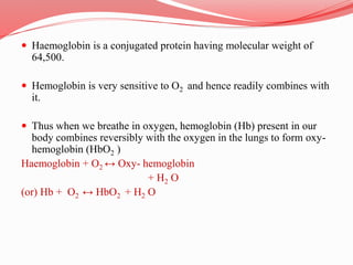  Haemoglobin is a conjugated protein having molecular weight of
64,500.
 Hemoglobin is very sensitive to O2 and hence readily combines with
it.
 Thus when we breathe in oxygen, hemoglobin (Hb) present in our
body combines reversibly with the oxygen in the lungs to form oxy-
hemoglobin (HbO2 )
Haemoglobin + O2 ↔ Oxy- hemoglobin
+ H2 O
(or) Hb + O2 ↔ HbO2 + H2 O
 