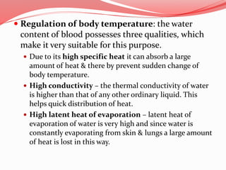 Regulation of body temperature: the water
content of blood possesses three qualities, which
make it very suitable for this purpose.
 Due to its high specific heat it can absorb a large
amount of heat & there by prevent sudden change of
body temperature.
 High conductivity – the thermal conductivity of water
is higher than that of any other ordinary liquid. This
helps quick distribution of heat.
 High latent heat of evaporation – latent heat of
evaporation of water is very high and since water is
constantly evaporating from skin & lungs a large amount
of heat is lost in this way.
 