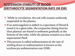 SUSPENSION STABILITY OF BLOOD
(ERYTHROCYTE SEGMENTATION RATE OR ESR)
 While in circulation, the red cells remain uniformly
suspended in the plasma.
 If an anticoagulant is added to a specimen of blood &
stand it in a glass tube, the corpuscles (being heavier
than plasma) are found to sediment gradually at the
bottom of the tube, while the plasma remains as a clear
supernatant fluid.
 This process is called sedimentation & the rate of
settling down or sedimentation is known as the
erythrocyte sedimentation rate (ESR).
 