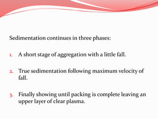 Sedimentation continues in three phases:
1. A short stage of aggregation with a little fall.
2. True sedimentation following maximum velocity of
fall.
3. Finally showing until packing is complete leaving an
upper layer of clear plasma.
 