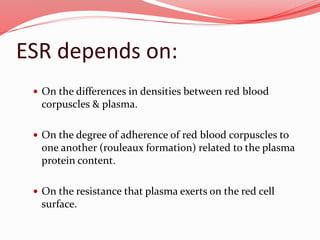ESR depends on:
 On the differences in densities between red blood
corpuscles & plasma.
 On the degree of adherence of red blood corpuscles to
one another (rouleaux formation) related to the plasma
protein content.
 On the resistance that plasma exerts on the red cell
surface.
 