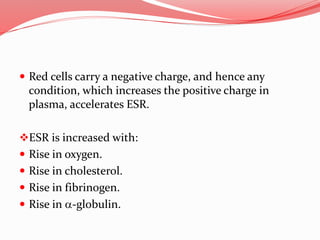  Red cells carry a negative charge, and hence any
condition, which increases the positive charge in
plasma, accelerates ESR.
ESR is increased with:
 Rise in oxygen.
 Rise in cholesterol.
 Rise in fibrinogen.
 Rise in a-globulin.
 