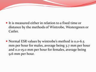  It is measured either in relation to a fixed time or
distance by the methods of Wintrobe, Westergreen or
Cutler.
 Normal ESR values by wintrobe’s method is 0.0-6.5
mm per hour for males, average being 3.7 mm per hour
and 0.0-15.0 mm per hour for females, average being
9.6 mm per hour.
 